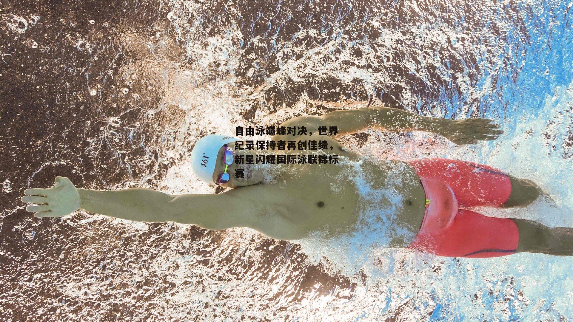 自由泳巅峰对决，世界纪录保持者再创佳绩，新星闪耀国际泳联锦标赛